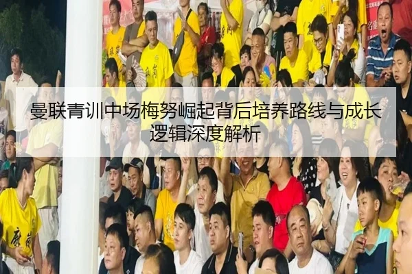 曼联青训中场梅努崛起背后培养路线与成长逻辑深度解析