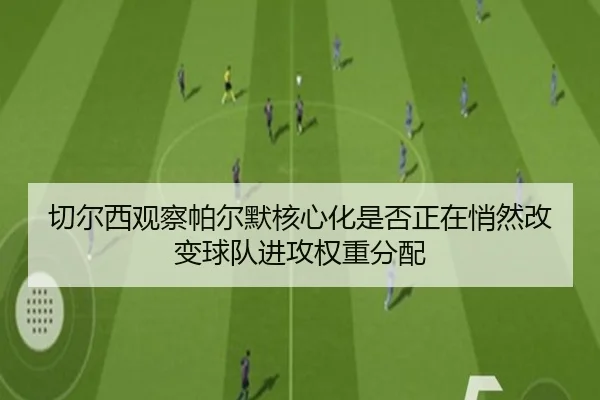 切尔西观察帕尔默核心化是否正在悄然改变球队进攻权重分配